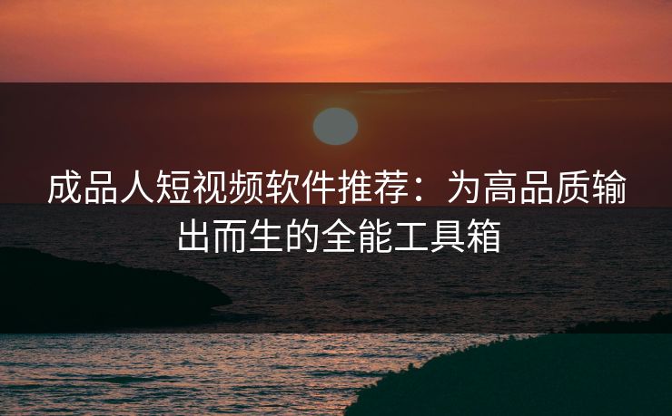 成品人短视频软件推荐：为高品质输出而生的全能工具箱