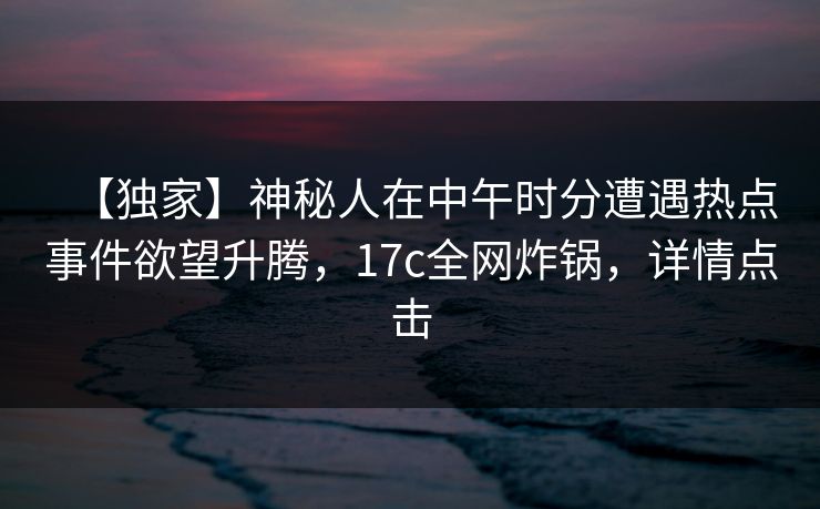 【独家】神秘人在中午时分遭遇热点事件欲望升腾，17c全网炸锅，详情点击