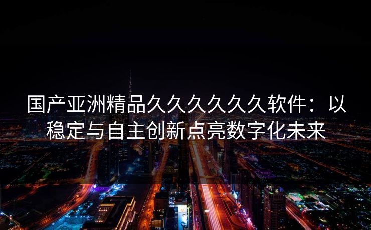 国产亚洲精品久久久久久久软件:以稳定与自主创新点亮数字化未来 国产亚洲精品久久久久久久软件:以稳定与自主创新点亮数字化未来