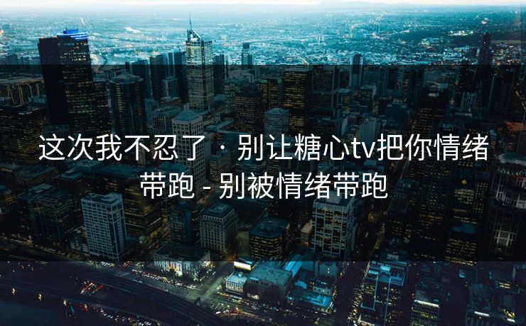 这次我不忍了 · 别让糖心tv把你情绪带跑 - 别被情绪带跑