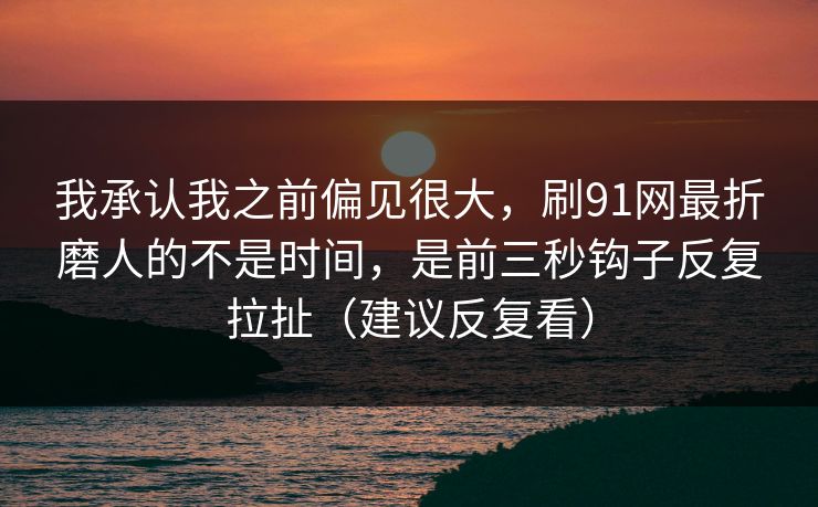 我承认我之前偏见很大，刷91网最折磨人的不是时间，是前三秒钩子反复拉扯（建议反复看）