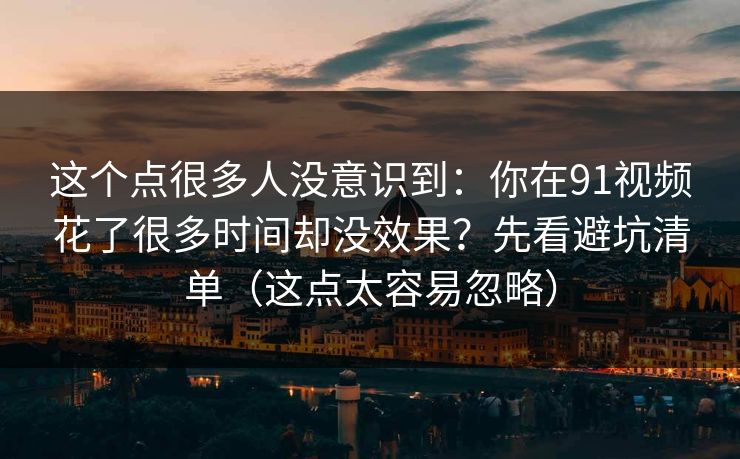这个点很多人没意识到：你在91视频花了很多时间却没效果？先看避坑清单（这点太容易忽略）