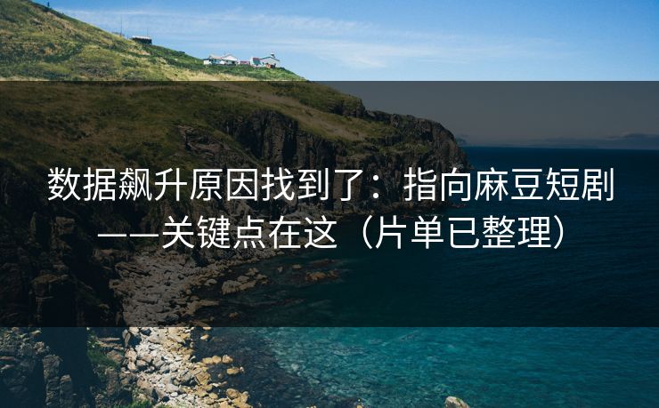 数据飙升原因找到了：指向麻豆短剧——关键点在这（片单已整理）