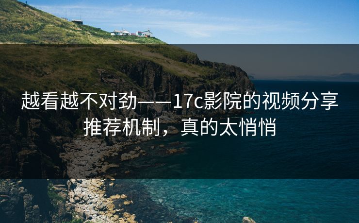 越看越不对劲——17c影院的视频分享推荐机制，真的太悄悄