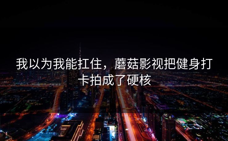 我以为我能扛住，蘑菇影视把健身打卡拍成了硬核