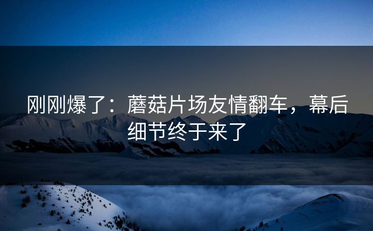 刚刚爆了：蘑菇片场友情翻车，幕后细节终于来了