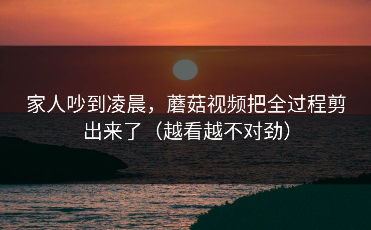 家人吵到凌晨，蘑菇视频把全过程剪出来了（越看越不对劲）