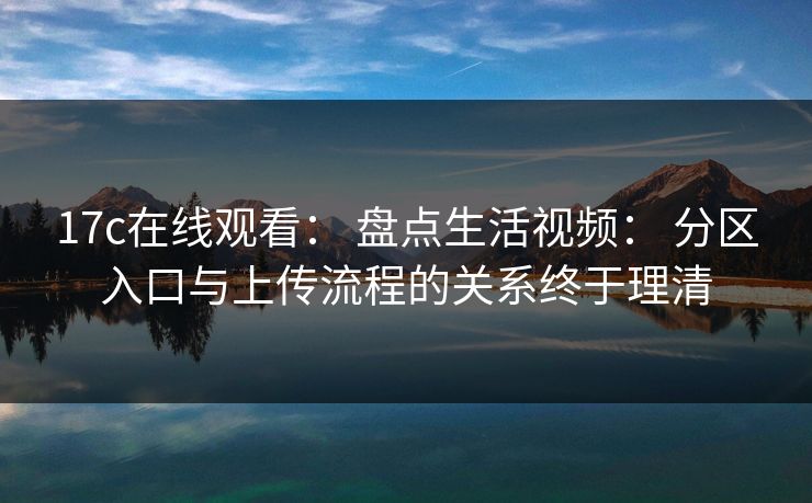 17c在线观看： 盘点生活视频： 分区入口与上传流程的关系终于理清