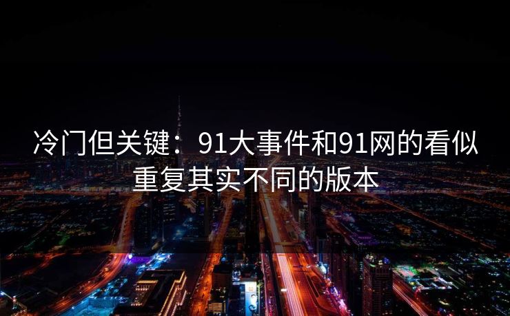 冷门但关键：91大事件和91网的看似重复其实不同的版本